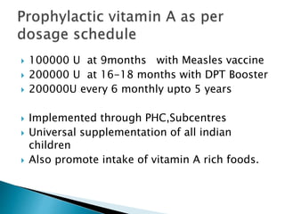 100000 U at 9months with Measles vaccine
 200000 U at 16-18 months with DPT Booster
 200000U every 6 monthly upto 5 years
 Implemented through PHC,Subcentres
 Universal supplementation of all indian
children
 Also promote intake of vitamin A rich foods.
 