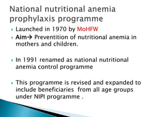  Launched in 1970 by MoHFW
 Aim Preventition of nutritional anemia in
mothers and children.
 In 1991 renamed as national nutritional
anemia control programme
 This programme is revised and expanded to
include beneficiaries from all age groups
under NIPI programme .
 