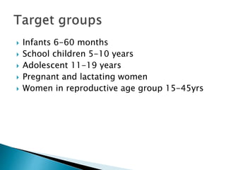  Infants 6-60 months
 School children 5-10 years
 Adolescent 11-19 years
 Pregnant and lactating women
 Women in reproductive age group 15-45yrs
 