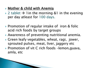  Mother & child with Anemia
 2 tablet  1in the morning &1 in the evening
per day atleast for 100 days.
 Promotion of regular intake of iron & folic
acid rich foods by target groups
 Awareness of preventing nutritional anemia.
 Green leafy vegetables, wheat, ragi, jower,
sprouted pulses, meat, liver, jaggery etc
 Promotion of vit C rich foods –lemon,guava,
amla, etc
 