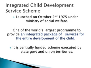  Launched on October 2nd 1975 under
ministry of social welfare.
One of the world’s largest programme to
provide an integrated package of services for
the entire development of the child.
 It is centrally funded scheme executed by
state govt and union territories.
 