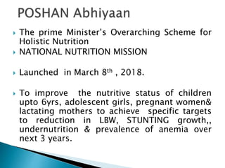  The prime Minister’s Overarching Scheme for
Holistic Nutrition
 NATIONAL NUTRITION MISSION
 Launched in March 8th , 2018.
 To improve the nutritive status of children
upto 6yrs, adolescent girls, pregnant women&
lactating mothers to achieve specific targets
to reduction in LBW, STUNTING growth,,
undernutrition & prevalence of anemia over
next 3 years.
 