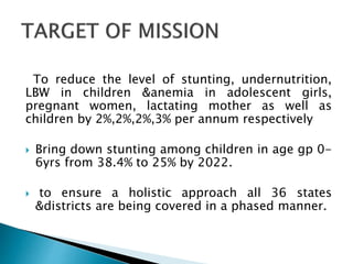 To reduce the level of stunting, undernutrition,
LBW in children &anemia in adolescent girls,
pregnant women, lactating mother as well as
children by 2%,2%,2%,3% per annum respectively
 Bring down stunting among children in age gp 0-
6yrs from 38.4% to 25% by 2022.
 to ensure a holistic approach all 36 states
&districts are being covered in a phased manner.
 
