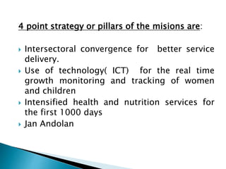4 point strategy or pillars of the misions are:
 Intersectoral convergence for better service
delivery.
 Use of technology( ICT) for the real time
growth monitoring and tracking of women
and children
 Intensified health and nutrition services for
the first 1000 days
 Jan Andolan
 