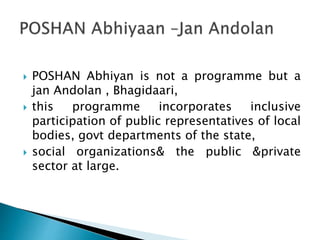  POSHAN Abhiyan is not a programme but a
jan Andolan , Bhagidaari,
 this programme incorporates inclusive
participation of public representatives of local
bodies, govt departments of the state,
 social organizations& the public &private
sector at large.
 