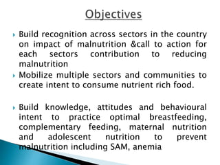  Build recognition across sectors in the country
on impact of malnutrition &call to action for
each sectors contribution to reducing
malnutrition
 Mobilize multiple sectors and communities to
create intent to consume nutrient rich food.
 Build knowledge, attitudes and behavioural
intent to practice optimal breastfeeding,
complementary feeding, maternal nutrition
and adolescent nutrition to prevent
malnutrition including SAM, anemia
 