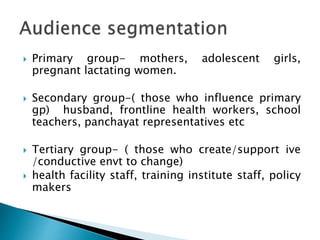  Primary group- mothers, adolescent girls,
pregnant lactating women.
 Secondary group-( those who influence primary
gp) husband, frontline health workers, school
teachers, panchayat representatives etc
 Tertiary group- ( those who create/support ive
/conductive envt to change)
 health facility staff, training institute staff, policy
makers
 