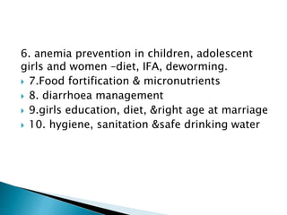6. anemia prevention in children, adolescent
girls and women –diet, IFA, deworming.
 7.Food fortification & micronutrients
 8. diarrhoea management
 9.girls education, diet, &right age at marriage
 10. hygiene, sanitation &safe drinking water
 