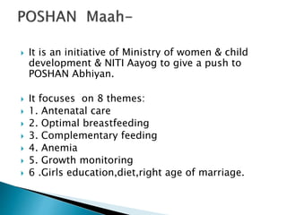  It is an initiative of Ministry of women & child
development & NITI Aayog to give a push to
POSHAN Abhiyan.
 It focuses on 8 themes:
 1. Antenatal care
 2. Optimal breastfeeding
 3. Complementary feeding
 4. Anemia
 5. Growth monitoring
 6 .Girls education,diet,right age of marriage.
 