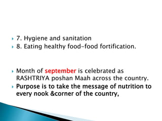  7. Hygiene and sanitation
 8. Eating healthy food-food fortification.
 Month of september is celebrated as
RASHTRIYA poshan Maah across the country.
 Purpose is to take the message of nutrition to
every nook &corner of the country,
 