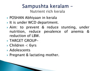  POSHAN Abhiyaan in kerala
 It is under WCD department.
 Aim: to prevent & reduce stunting, under
nutrition, reduce pevalence of anemia &
reduction of LBW.
 TARGET GROUP-
 Children < 6yrs
 Adolescents
 Pregnant & lactating mother.
 