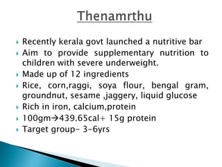  Recently kerala govt launched a nutritive bar
 Aim to provide supplementary nutrition to
children with severe underweight.
 Made up of 12 ingredients
 Rice, corn,raggi, soya flour, bengal gram,
groundnut, sesame ,jaggery, liquid glucose
 Rich in iron, calcium,protein
 100gm439.65cal+ 15g protein
 Target group- 3-6yrs
 