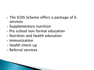  The ICDS Scheme offers a package of 6
services
 Supplementary nutrition
 Pre school non formal education
 Nutrition and health education
 Immunization
 Health check up
 Referral services
 