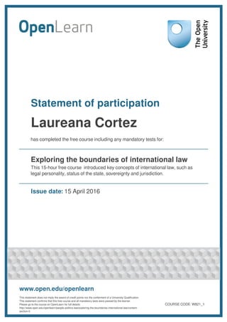 Statement of participation
Laureana Cortez
has completed the free course including any mandatory tests for:
Exploring the boundaries of international law
This 15-hour free course introduced key concepts of international law, such as
legal personality, status of the state, sovereignty and jurisdiction.
Issue date: 15 April 2016
www.open.edu/openlearn
This statement does not imply the award of credit points nor the conferment of a University Qualification.
This statement confirms that this free course and all mandatory tests were passed by the learner.
Please go to the course on OpenLearn for full details:
http://www.open.edu/openlearn/people-politics-law/exploring-the-boundaries-international-law/content-
section-0
COURSE CODE: W821_1
 