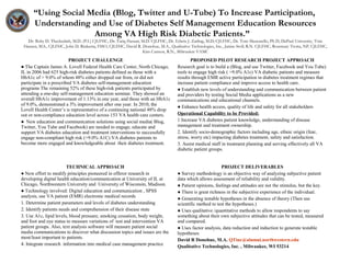 “Using Social Media (Blog, Twitter and U-Tube) To Increase Participation,
Understanding and Use of Diabetes Self Management Education Resources
Among VA High Risk Diabetic Patients.”
Dr. Boby D. Theckedath, M.D. (P.I.) CJLFHC, Dr. Tariq Hassan, M.D. CJLFHC, Dr. Edwin J. Zarling, M.D, CJLFHC, Dr. Tom Muscarello, Ph D, DePaul University, Tom
Hansen, M.S., CJLFHC, John D. Rinkema, FISO, CJLFHC, David R. Donohue, M.A., Qualitative Technologies, Inc., Janine Stoll, R.N. CJLFHC, Rosemary Trotta, NP, CJLFHC,
Kim Cannon, R.N., Milwaukee VAMC
PROJECT CHALLENGE
● The Captain James A. Lovell Federal Health Care Center, North Chicago,
IL in 2006 had 625 high-risk diabetes patients defined as those with a
HbA1c of > 9.0% of whom 48% either dropped out from, or did not
participate in a prescribed VA diabetes self-management education
programs The remaining 52% of these high-risk patients participated by
attending a one-day self-management education seminar. They showed an
overall HbA1c improvement of 1.13% in one year, and those with an HbA1c
of 9.0%, demonstrated a 3% improvement after one year. In 2010, the
Lovell Health Center’s is representative of a continuing national 48% drop
out or non-compliance education level across 153 VA health care centers.
● New education and communication solutions using social media( Blog,
Twitter, You Tube and Facebook) are needed to engage, educate and
support VA diabetes education and treatment interventions to successfully
engage non-compliant high risk (>9.0% A1C) VA diabetes patients to
become more engaged and knowledgeable about their diabetes treatment.
PROPOSED PILOT RESEARCH PROJECT APPROACH
Research goal is to build a (Blog, and use Twitter, Facebook and You Tube)
tools to engage high risk ( >9.0% A1c) VA diabetic patients and measure
results through EMR active participation in diabetes treatment regimes that
increase patient compliance and improve access to health care.
● Establish new levels of understanding and communication between patient
and providers by testing Social Media applications as a new
communications and educational channels.
● Enhance health access, quality of life and safety for all stakeholders
Operational Capability to be Provided:
1 Increase VA diabetes patient knowledge, understanding of disease
management and treatment ownership.
2. Identify socio-demographic factors including age, ethnic origin (fear,
stress, worry etc) impacting diabetes treatment, safety and satisfaction.
3. Assist medical staff in treatment planning and serving effectively all VA
diabetic patient groups.
TECHNICAL APPROACH
● New effort to modify principles pioneered in offeror research in
developing digital health education/communication at University of IL at
Chicago, Northwestern University and University of Wisconsin, Madison.
● Technology involved: Digital education and communication , SPSS
analysis, use VA patient (EMR) electronic medical records
1. Determine patient parameters and levels of diabetes understanding
2. Identify patients needs and comprehension of their disease state
3. Use A1c, lipid levels, blood pressure, smoking cessation, body weight,
and foot and eye status to measure variations of test and intervention VA
patient groups. Also, text analysis software will measure patient social
media communications to discover what discussion topics and issues are the
most/least important to patients.
4. Integrate research information into medical case management practice
PROJECT DELIVERABLES
● Survey methodology is an objective way of analyzing subjective patient
data which allows assessment of reliability and validity.
● Patient opinions, feelings and attitudes are not the stimulus, but the key.
● There is great richness in the subjective experience of the individual.
● Generating testable hypotheses in the absence of theory (Then use
scientific method to test the hypotheses.)
● Uses qualitative /quantitative methods to allow respondents to say
something about their own subjective attitudes that can be tested, measured
and compared.
● Uses factor analysis, data reduction and induction to generate testable
hypotheses
David R Donohue, M.A. QTinc@alumni.northwestern.edu
Qualitative Technologies, Inc. , Milwaukee, WI 53214
 