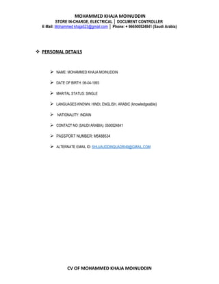 MOHAMMED KHAJA MOINUDDIN
STORE IN-CHARGE, ELECTRICAL │ DOCUMENT CONTROLLER
E Mail: Mohammed khaja523@gmail.com │ Phone: + 966500524841 (Saudi Arabia)
 PERSONAL DETAILS
 NAME: MOHAMMED KHAJA MOINUDDIN
 DATE OF BIRTH :06-04-1993
 MARITAL STATUS: SINGLE
 LANGUAGES KNOWN: HINDI, ENGLISH, ARABIC (knowledgeable)
 NATIONALITY: INDAIN
 CONTACT NO (SAUDI ARABIA): 0500524841
 PASSPORT NUMBER: M5488534
 ALTERNATE EMAIL ID: SHUJAUDDINQUADRI49@GMAIL.COM
CV OF MOHAMMED KHAJA MOINUDDIN
 