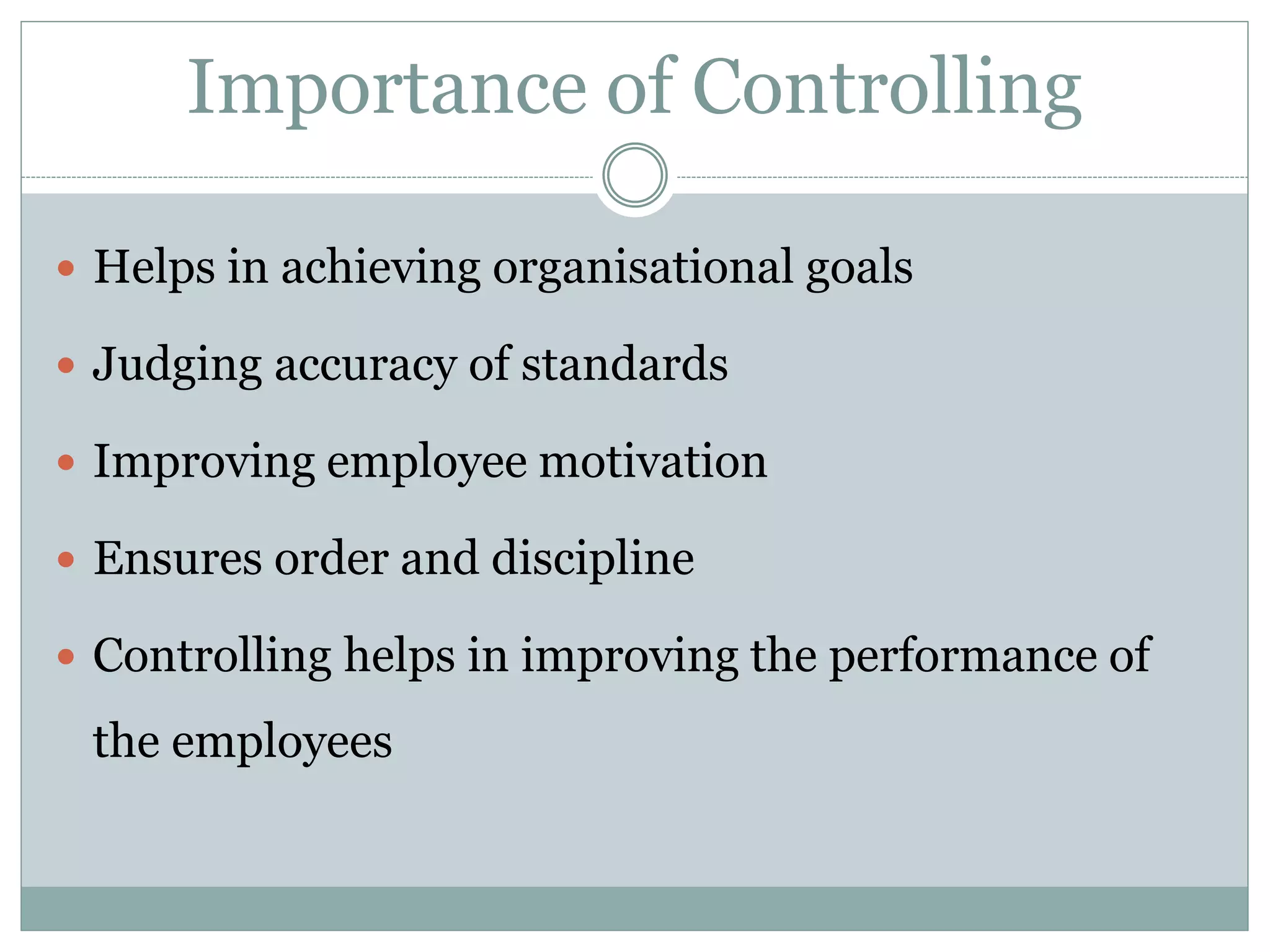 Importance of Controlling
 Helps in achieving organisational goals
 Judging accuracy of standards
 Improving employee motivation
 Ensures order and discipline
 Controlling helps in improving the performance of
the employees
 