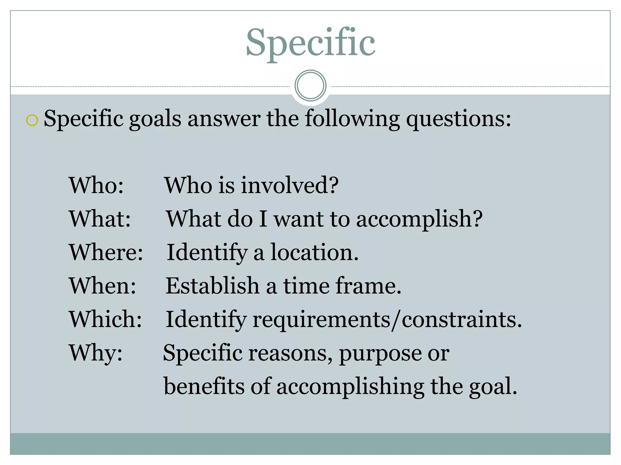 Specific
 Specific goals answer the following questions:
Who: Who is involved?
What: What do I want to accomplish?
Where: Identify a location.
When: Establish a time frame.
Which: Identify requirements/constraints.
Why: Specific reasons, purpose or
benefits of accomplishing the goal.
 
