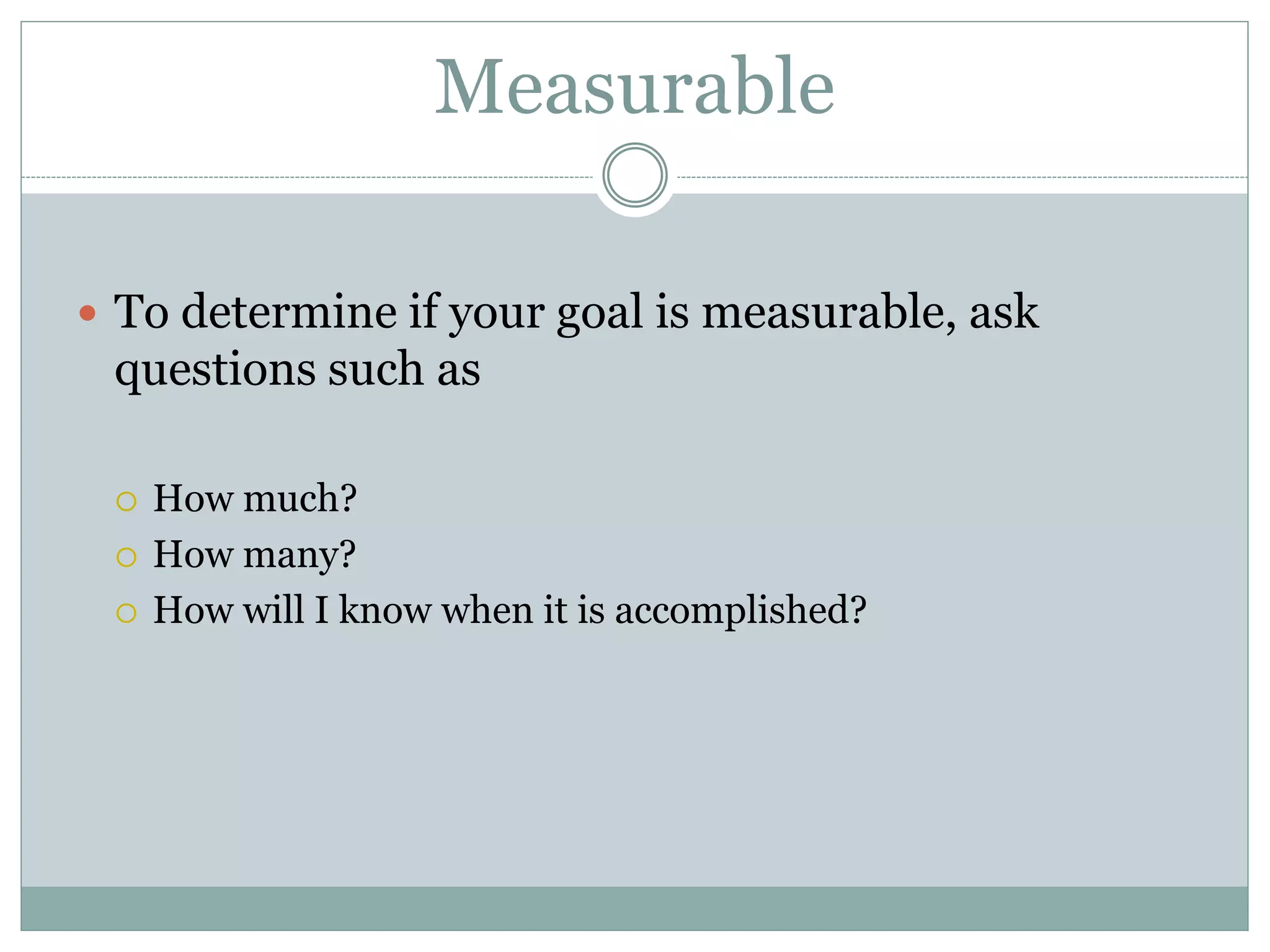 Measurable
 To determine if your goal is measurable, ask
questions such as
 How much?
 How many?
 How will I know when it is accomplished?
 