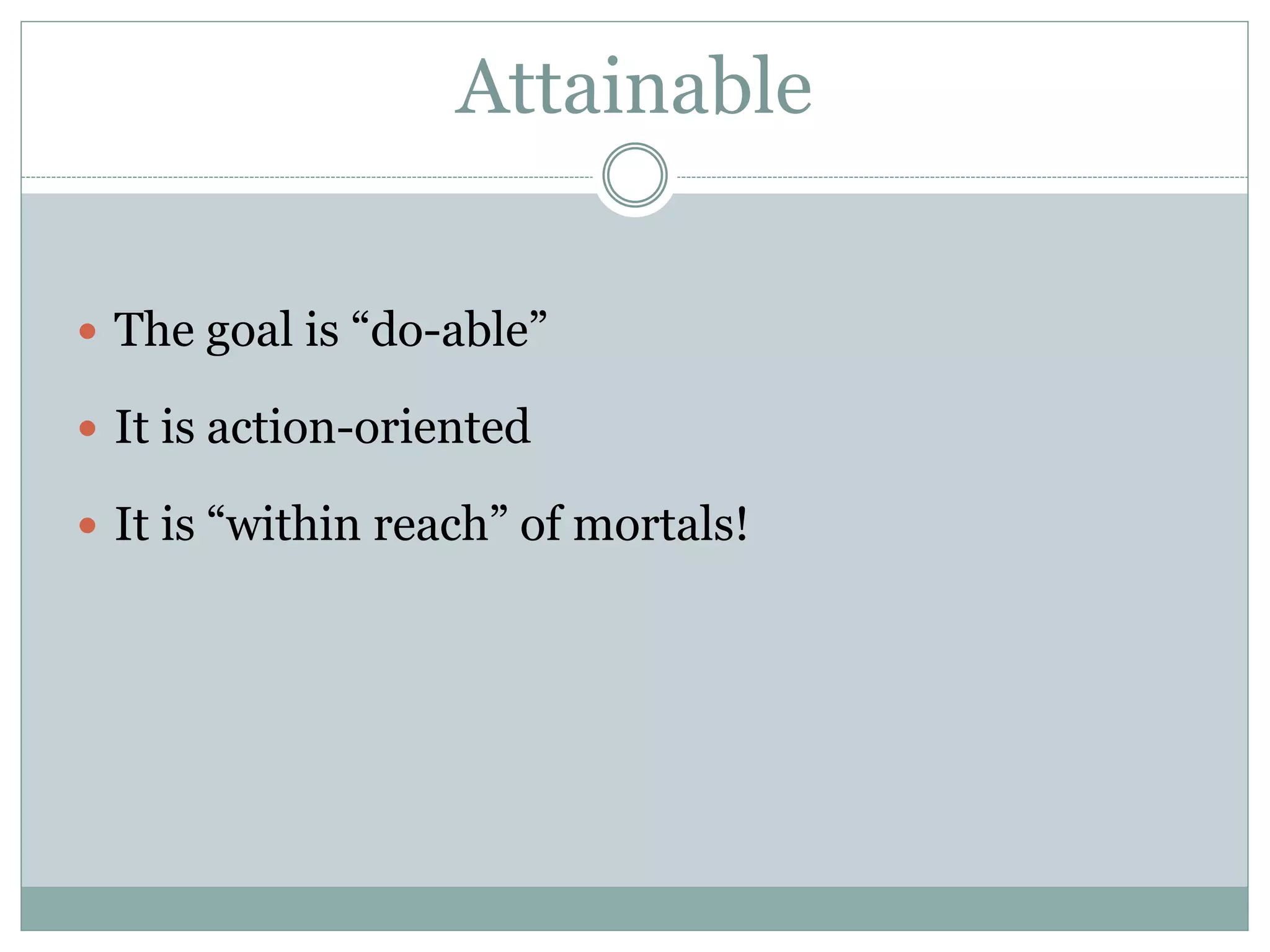 Attainable
 The goal is “do-able”
 It is action-oriented
 It is “within reach” of mortals!
 