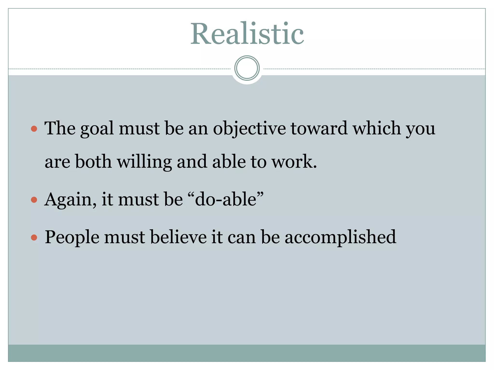 Realistic
 The goal must be an objective toward which you
are both willing and able to work.
 Again, it must be “do-able”
 People must believe it can be accomplished
 