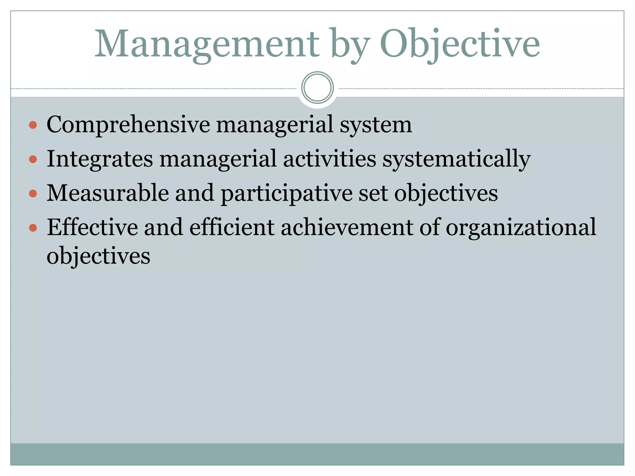 Management by Objective
 Comprehensive managerial system
 Integrates managerial activities systematically
 Measurable and participative set objectives
 Effective and efficient achievement of organizational
objectives
 