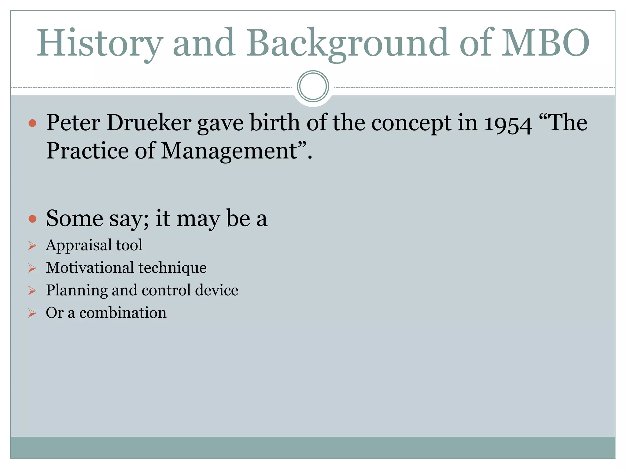 History and Background of MBO
 Peter Drueker gave birth of the concept in 1954 “The
Practice of Management”.
 Some say; it may be a
 Appraisal tool
 Motivational technique
 Planning and control device
 Or a combination
 