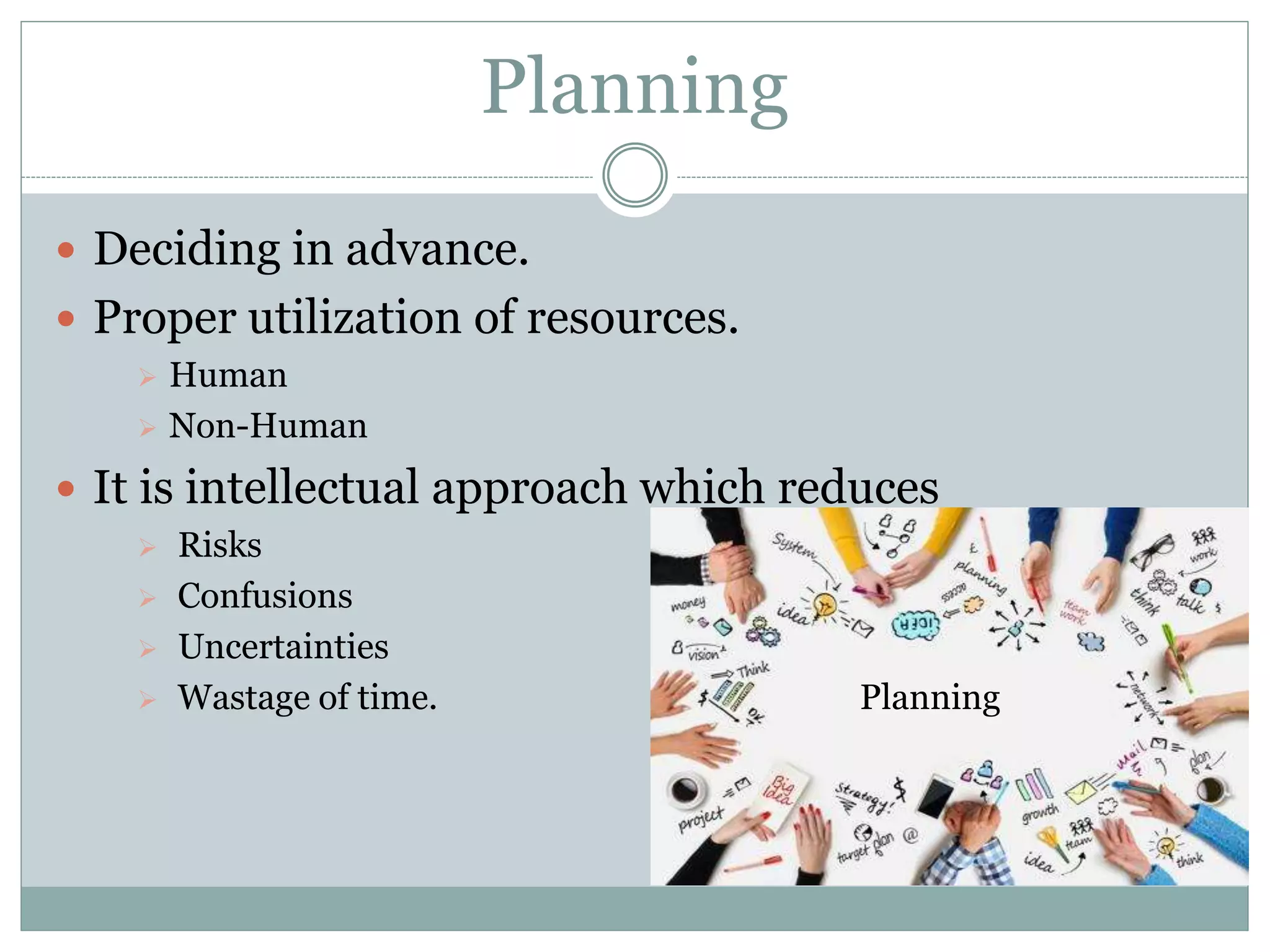 Planning
 Deciding in advance.
 Proper utilization of resources.
 Human
 Non-Human
 It is intellectual approach which reduces
 Risks
 Confusions
 Uncertainties
 Wastage of time. Planning
 
