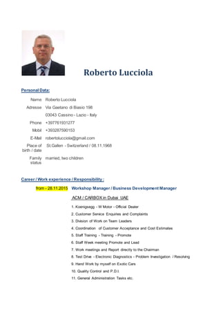 Roberto Lucciola
Personal Data:
Name Roberto Lucciola
Adresse Via Gaetano di Biasio 198
03043 Cassino - Lazio - Italy
Phone +397761931277
Mobil +393287590153
E-Mail robertolucciola@gmail.com
Place of
birth / date
St.Gallen - Switzerland / 08.11.1968
Family
status
married, two children
Career / Work experience / Responsibility :
from - 28.11.2015 Workshop Manager / Business Development Manager
ACM / CARBOX in Dubai UAE
1. Koenigsegg - W Motor - Official Dealer
2. Customer Service Enquiries and Complaints
3. Division of Work on Team Leaders
4. Coordination of Customer Acceptance and Cost Estimates
5. Staff Training - Training - Promote
6. Staff Week meeting Promote and Lead
7. Work meetings and Report directly to the Chairman
8. Test Drive - Electronic Diagnostics - Problem Investigation / Resolving
9. Hand Work by myself on Exotic Cars
10. Quality Control and P.D.I.
11. General Administration Tasks etc.
 