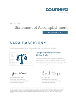coursera.org
Statement of Accomplishment
WITH DISTINCTION
MAY 01, 2015
SARA BASSIOUNY
HAS SUCCESSFULLY COMPLETED THE JOHNS HOPKINS UNIVERSITY'S OFFERING OF
Design and Interpretation of
Clinical Trials
This course explains the basic principles for the design of
randomized clinical trials and how they should be reported.
Students are introduced to terminology, common trial designs,
randomization, masking, ethics, and analysis of results.
JANET HOLBOOK, PHD, MPH
DEPARTMENT OF EPIDEMIOLOGY
BLOOMBERG SCHOOL OF PUBLIC HEALTH
JOHNS HOPKINS UNIVERSITY
LEA T. DRYE, PHD
DEPARTMENT OF EPIDEMIOLOGY
BLOOMBERG SCHOOL OF PUBLIC HEALTH
JOHNS HOPKINS UNIVERSITY
PLEASE NOTE: THE ONLINE OFFERING OF THIS CLASS DOES NOT REFLECT THE ENTIRE CURRICULUM OFFERED TO STUDENTS ENROLLED AT
THE JOHNS HOPKINS UNIVERSITY. THIS STATEMENT DOES NOT AFFIRM THAT THIS STUDENT WAS ENROLLED AS A STUDENT AT THE JOHNS
HOPKINS UNIVERSITY IN ANY WAY. IT DOES NOT CONFER A JOHNS HOPKINS UNIVERSITY GRADE; IT DOES NOT CONFER JOHNS HOPKINS
UNIVERSITY CREDIT; IT DOES NOT CONFER A JOHNS HOPKINS UNIVERSITY DEGREE; AND IT DOES NOT VERIFY THE IDENTITY OF THE
STUDENT.
 