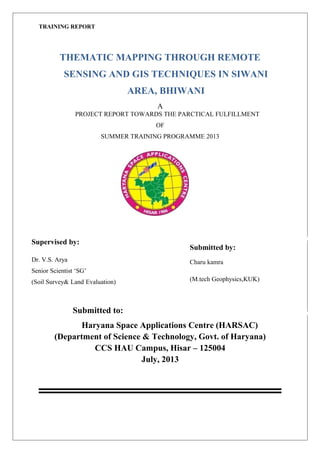 TRAINING REPORT
THEMATIC MAPPING THROUGH REMOTE
SENSING AND GIS TECHNIQUES IN SIWANI
AREA, BHIWANI
A
PROJECT REPORT TOWARDS THE PARCTICAL FULFILLMENT
OF
SUMMER TRAINING PROGRAMME 2013
Submitted to:
Haryana Space Applications Centre (HARSAC)
(Department of Science & Technology, Govt. of Haryana)
CCS HAU Campus, Hisar – 125004
July, 2013
Submitted by:
Charu kamra
(M.tech Geophysics,KUK)
Supervised by:
Dr. V.S. Arya
Senior Scientist ‘SG’
(Soil Survey& Land Evaluation)
 