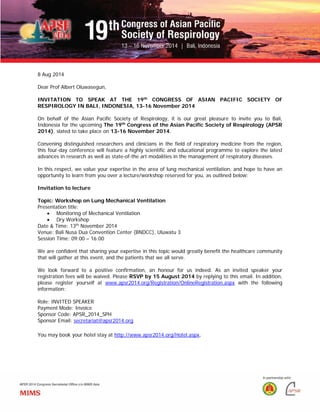 8 Aug 2014
Dear Prof Albert Oluwasegun,
INVITATION TO SPEAK AT THE 19th
CONGRESS OF ASIAN PACIFIC SOCIETY OF
RESPIROLOGY IN BALI, INDONESIA, 13-16 November 2014
On behalf of the Asian Pacific Society of Respirology, it is our great pleasure to invite you to Bali,
Indonesia for the upcoming The 19th
Congress of the Asian Pacific Society of Respirology (APSR
2014), slated to take place on 13-16 November 2014.
Convening distinguished researchers and clinicians in the field of respiratory medicine from the region,
this four-day conference will feature a highly scientific and educational programme to explore the latest
advances in research as well as state-of-the art modalities in the management of respiratory diseases.
In this respect, we value your expertise in the area of lung mechanical ventilation, and hope to have an
opportunity to learn from you over a lecture/workshop reserved for you, as outlined below:
Invitation to lecture
Topic: Workshop on Lung Mechanical Ventilation
Presentation title:
• Monitoring of Mechanical Ventilation
• Dry Workshop
Date & Time: 13th
November 2014
Venue: Bali Nusa Dua Convention Center (BNDCC), Uluwatu 3
Session Time: 09:00 – 16:00
We are confident that sharing your expertise in this topic would greatly benefit the healthcare community
that will gather at this event, and the patients that we all serve.
We look forward to a positive confirmation, an honour for us indeed. As an invited speaker your
registration fees will be waived. Please RSVP by 15 August 2014 by replying to this email. In addition,
please register yourself at www.apsr2014.org/Registration/OnlineRegistration.aspx with the following
information:
Role: INVITED SPEAKER
Payment Mode: Invoice
Sponsor Code: APSR_2014_SPH
Sponsor Email: secretariat@apsr2014.org
You may book your hotel stay at http://www.apsr2014.org/Hotel.aspx.
 