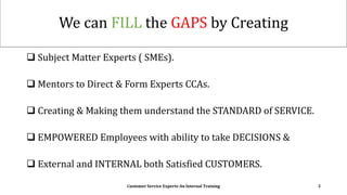 We can FILL the GAPS by Creating
 Subject Matter Experts ( SMEs).
 Mentors to Direct & Form Experts CCAs.
 Creating & Making them understand the STANDARD of SERVICE.
 EMPOWERED Employees with ability to take DECISIONS &
 External and INTERNAL both Satisfied CUSTOMERS.
Customer Service Experts-An Internal Training 3
 
