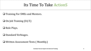Its Time To Take ActionS
 Training For SMEs and Mentors.
 On Job Training (O.J.T.)
 Role Plays.
 Standard Verbiages.
 Written Assessment Tests ( Monthly.)
Customer Service Experts-An Internal Training 4
 