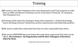 Training
We need to select Best Employees from each departments and Train properly to make
them as SMEs and Mentors.( Selection can be on the basis of Tenurity , FC champion,
Sale Champions etc.)
 Training will be about Our Strategies along with competitor's , Product Knowledge,
factors deciding Customer Satisfaction, process improvement and leadership qualities.
 We need to make them understand that they are more responsible than others.
 We need to EMPOWER them but before this make them understand that what can be
effects On Customers , On Organisation and On their Colleagues of decisions
taken by them.
Customer Service Experts-An Internal Training 5
 