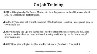 On Job Training
 OJT will be given by SMEs and Mentors to New Employees or the Old also can be if
She/He is lacking of performance.
 In the OJT mentor will train them about RSS , Customer Handling Process and how to
close a sale etc.
 After finishing the OJT the participant need to attend the customers and His/hers
Mentor need to observe them without knowing and identify the further areas of
improvements.
 At EOD Mentor will give feedback to Participants. ( Sandwich Feedback )
Customer Service Experts-An Internal Training 6
 