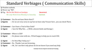 Standard Verbiages ( Communication Skills)
 Positive outlook.
 Never say “NO”.
 E.g. We Do Not Work on Sundays. Incorrect
We only Work from Monday to Saturday. Correct
 Customer : You Do not have Shirts Here??
Agents : Sir we are very sorry to say but we have only Trouser here , you can check There.
 Customer : Can I have a Trail of this Cloth?
 Agent : Sure Sir Why Not……( With a decent Smile and Energy )
 Customer : Where is CSD?
 Agent : Sir please come with me , I’ll feel happy to help you to reach CSD.
 Agent : Sir How May I help you ?
 Customer : No , Thanks I am just browsing .
 Agent : Ok , Sir I am Here only please do let me know if you need any help.
Customer Service Experts-An Internal Training 8
 