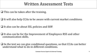 Written Assessment Tests
 This can be taken after the training.
 It will also help CCAs to be aware with current market conditions.
 It also can be about SSL policies and SOP.
 It also can be for the Improvement of Employees RSS and other
communication skills.
 In the test we can give conditional questions, so that CCAs can better
understand what to do in different conditions.
Customer Service Experts-An Internal Training 9
 