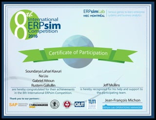 2016
International
Competition
ERPsim
Thank you to our partners :
Jean-François Michon
ERPsim Lab OPERATIONS MANAGER
Serious games to learn enterprise
systems and business analytics
are hereby congratulated for their achievements
in the 8th International ERPsim Competition.
is hereby recognized for his help and support to
the participating team.
SoundaryaLahariKavuri
NaLiu
GabrielAttoun
RustemGaliullin JeffMullins
 