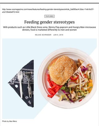 http://www.voxmagazine.com/news/features/feeding-gender-stereotypes/article_6a695ac4-2dac-11e6-8c57-
a3c7d5a0e872.html
FEATURED
Feeding gender stereotypes
With products such as Little Black Dress wine, Skinny Pop popcorn and Hungry-Man microwave
dinners, food is marketed differently to men and women
KELSIE SCHRADER JUN 9, 2016
Photo by Alex Menz
 