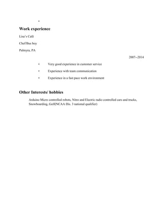 •
Work experience
Lisa’s Café
Chef/Bus boy
Palmyra, PA
2007--2014
• Very good experience in customer service
• Experience with team communication
• Experience in a fast pace work environment
Other Interests/ hobbies
Arduino Micro controlled robots, Nitro and Electric radio controlled cars and trucks,
Snowboarding, Golf(NCAA Dis. 3 national qualifier)
 