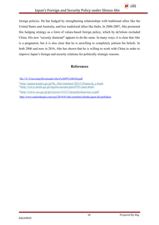Japan’s Foreign and Security Policy under Shinzo Abe
foreign policies. He has hedged by strengthening relationships with traditional allies like the
United States and Australia, and less traditional allies like India. In 2006-2007, Abe promoted
this hedging strategy as a form of values-based foreign policy, which by de!nition excluded
China. His new “security diamond” appears to do the same. In many ways, it is clear that Abe
is a pragmatist, but it is also clear that he is unwilling to completely jettison his beliefs. In
both 2006 and now in 2016, Abe has shown that he is willing to work with China in order to
improve Japan’s foriegn and security relations for politically strategic reasons.
References
file:///C:/Users/aliq/Downloads/Abe's%20FP%20HAQ.pdf
2
http://japan.kantei.go.jp/96_Abe/statment/2013/18speech_e.html.
3
http://www.mofa.go.jp/region/europe/pmv0701/nato.html.
4
http://www.cas.go.jp/jp/siryou/131217anzenhoshou/nss-e.pdf.
http://www.analistdergisi.com/sayi/2014/01/abe-yonetimi-altinda-japon-dis-politikasi
10 Prepared By Alig
BAGHİROV
 