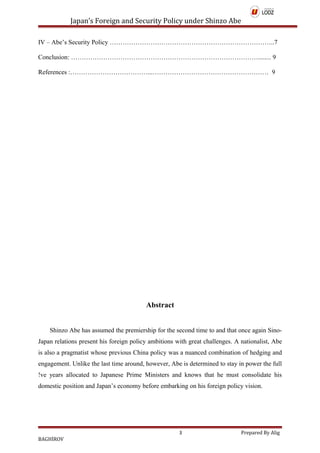 Japan’s Foreign and Security Policy under Shinzo Abe
IV – Abe’s Security Policy …………………………………………………………………..7
Conclusion: ……………………………………………………………………………........ 9
References :………………………………...……………………………………………… 9
Abstract
Shinzo Abe has assumed the premiership for the second time to and that once again Sino-
Japan relations present his foreign policy ambitions with great challenges. A nationalist, Abe
is also a pragmatist whose previous China policy was a nuanced combination of hedging and
engagement. Unlike the last time around, however, Abe is determined to stay in power the full
!ve years allocated to Japanese Prime Ministers and knows that he must consolidate his
domestic position and Japan’s economy before embarking on his foreign policy vision.
3 Prepared By Alig
BAGHİROV
 