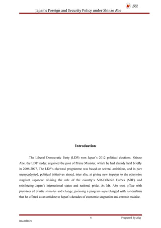 Japan’s Foreign and Security Policy under Shinzo Abe
Introduction
The Liberal Democratic Party (LDP) won Japan’s 2012 political elections. Shinzo
Abe, the LDP leader, regained the post of Prime Minister, which he had already held briefly
in 2006-2007. The LDP’s electoral programme was based on several ambitious, and in part
unprecedented, political initiatives aimed, inter alia, at giving new impetus to the otherwise
stagnant Japanese revising the role of the country’s Self-Defence Forces (SDF) and
reinforcing Japan’s international status and national pride. As Mr. Abe took office with
promises of drastic stimulus and change, pursuing a program supercharged with nationalism
that he offered as an antidote to Japan’s decades of economic stagnation and chronic malaise.
4 Prepared By Alig
BAGHİROV
 