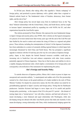 Japan’s Foreign and Security Policy under Shinzo Abe
İn 2012nd year, Shortly after taking office Abe signalled a "drastic reshaping" of
foreign policy, and promised to pursue diplomacy with a global, rather than a regional or
bilateral outlook based on "the fundamental values of freedom, democracy, basic human
rights, and the rule of law"
Abe's foreign policy has moved Japan away from its traditional focus on the "big
three" bilateral relationships with the United States, China, and South Korea, and has sought
to increase Japan's international profile by expanding ties with NATO, the EU, and other
organisations beyond the Asia-Pacific region.
The reforms promoted by Prime Minister Abe represent the most fundamental change
in Japan’s foreign and security policy since WWII. Abe’s reforms are the logical consequence
of a process of revision started more than twenty years ago with the end of the Cold War and
later fuelled by the need to contest and contain the rising of China as a regional and global
power. These reforms, including the reinterpretation of Article 9 of the Japanese Constitution,
have been undertaken in a context of constantly shifting regional balance in which Japan feels
increasingly threatened by both China and North Korea. This has prompted a significant
upgrade in relations with the US and may pave the way for a new phase of Japanese foreign
policy. Japan, in fact, despite the limited financial resources available, could play an
increasing role in South-East Asia and enhance cooperation with other Asian countries
potentially opposed to Chinese hegemony. Tokyo has to find its place and redefine its role in
a rapidly changing international order, which implies a reorientation of its foreign policy and
consequently a diversification of the instruments for implementing this policy
Abe’s Foreign and Security Policy
To outside observers of Japanese politics, Shinzo Abe’s return to power in Japan was
unexpected and somewhat unlikely. "e unanticipated and sudden end of his first premiership
seemed to be a final closure on the grand ambitions of a leader molded in the style of Prime
Minister Yoshida. For despite his conservative nature, the first Abe cabinet was noted for its
groundbreaking approach to Japan’s security and foreign policy. Noting that his flamboyant
predecessor. Junichiro Koizumi had begun to move Japan out of its careful and pacifist
foreign policy positioning – at the request of the US in the post-9/11 period – Abe dreamt of
turning Japan into a “normal power,” one with allies, interests, and hard and soft power. "is
meant developing a more balanced and equal relationship with Washington, while also
developing strong ties abroad with other Asia-Pacific powers like India and Australia. It also
meant developing a strong relationship with China, while simultaneously hedging against the
5 Prepared By Alig
BAGHİROV
 