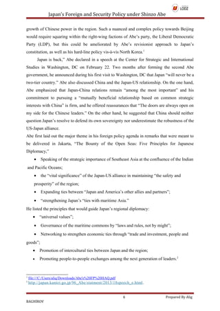 Japan’s Foreign and Security Policy under Shinzo Abe
growth of Chinese power in the region. Such a nuanced and complex policy towards Beijing
would require squaring within the right-wing factions of Abe’s party, the Liberal Democratic
Party (LDP), but this could be ameliorated by Abe’s revisionist approach to Japan’s
constitution, as well as his hard-line policy vis-à-vis North Korea.1
Japan is back,” Abe declared in a speech at the Center for Strategic and International
Studies in Washington, DC on February 22. Two months after forming the second Abe
government, he announced during his first visit to Washington, DC that Japan “will never be a
two-tier country.” Abe also discussed China and the Japan-US relationship. On the one hand,
Abe emphasized that Japan-China relations remain “among the most important” and his
commitment to pursuing a “mutually beneficial relationship based on common strategic
interests with China” is firm, and he offered reassurances that “The doors are always open on
my side for the Chinese leaders.” On the other hand, he suggested that China should neither
question Japan’s resolve to defend its own sovereignty nor underestimate the robustness of the
US-Japan alliance.
Abe first laid out the major theme in his foreign policy agenda in remarks that were meant to
be delivered in Jakarta, “The Bounty of the Open Seas: Five Principles for Japanese
Diplomacy,”
• Speaking of the strategic importance of Southeast Asia at the confluence of the Indian
and Pacific Oceans;
• the “vital significance” of the Japan-US alliance in maintaining “the safety and
prosperity” of the region;
• Expanding ties between “Japan and America’s other allies and partners”;
• “strengthening Japan’s “ties with maritime Asia.”
He listed the principles that would guide Japan’s regional diplomacy:
• “universal values”;
• Governance of the maritime commons by “laws and rules, not by might”;
• Networking to strengthen economic ties through “trade and investment, people and
goods”;
• Promotion of intercultural ties between Japan and the region;
• Promoting people-to-people exchanges among the next generation of leaders.2
1
file:///C:/Users/aliq/Downloads/Abe's%20FP%20HAQ.pdf
2
http://japan.kantei.go.jp/96_Abe/statment/2013/18speech_e.html.
6 Prepared By Alig
BAGHİROV
 