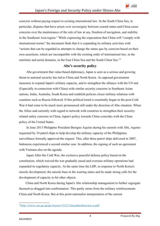 Japan’s Foreign and Security Policy under Shinzo Abe
coercion without paying respect to existing international law. In the South China Sea, in
particular, disputes that have arisen over sovereignty between coastal states and China cause
concerns over the maintenance of the rule of law at sea, freedom of navigation, and stability
in the Southeast Asia region.” While expressing the expectation that China will “comply with
international norms” the document finds that it is expanding its military activities with
“actions that can be regarded as attempts to change the status quo by coercion based on their
own assertions, which are incompatible with the existing order of international law, in the
maritime and aerial domains, in the East China Sea and the South China Sea.”4
Abe's security policy
Abe government that value-based diplomacy, Japan is seen as a serious and growing
threat to national security has led to China and North Korea. As opposed government
measures to expand Japan's military capacity, and to strengthen the alliance with the US and
(Especially in connection with China) with similar security concerns in Southeast Asian
nations, India, Australia, South Korea and establish policies closer military relations with
countries such as Russia followed. If this political trend is essentially began in the post-Cold
War it had come to be much more pronounced still under the direction of Abu situation. When
the Allies and currently with regard to network with countries to strengthen their security-
related safety concerns in China, Japan's policy towards China coincides with the China
policy of the United States.
In June 2013 Philippine President Benigno Aquino during his summit with Abe, Aquino
requested by 10 patrol ships to help develop the military capacity of the Philippines
surveillance formally approved the request. This, after three patrol ships delivered in 2007,
Indonesia experienced a second similar case. In addition, the signing of such an agreement
with Vietnam also on the agenda.
Japan After the Cold War, the exclusive peaceful defense policy based on the
constitution, which waived the war gradually eased and overseas military operations had
expanded its regulatory capacity. At the same time the LDP, in response to North Korea's
missile development, the missile base in the warring states and he made strong calls for the
development of capacity to hit other objects.
China and North Korea during Japan's Abe relationship management to further segregate
themselves dragged into confrontation. This partly stems from the military reinforcements
China and North Korea. But at this point nationalist interpretation of the current
4
http://www.cas.go.jp/jp/siryou/131217anzenhoshou/nss-e.pdf.
8 Prepared By Alig
BAGHİROV
 