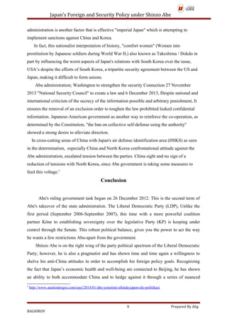 Japan’s Foreign and Security Policy under Shinzo Abe
administration is another factor that is effective "imperial Japan" which is attempting to
implement sanctions against China and Korea.
In fact, this nationalist interpretation of history, "comfort women" (Women into
prostitution by Japanese soldiers during World War II,) also known as Takeshima / Dokdo in
part by influencing the worst aspects of Japan's relations with South Korea over the issue,
USA’s despite the efforts of South Korea, a tripartite security agreement between the US and
Japan, making it difficult to form unions.
Abu administration; Washington to strengthen the security Connection 27 November
2013 "National Security Council" to create a law and 6 December 2013, Despite national and
international criticism of the secrecy of the information possible and arbitrary punishment, It
ensures the removal of an exclusion order to toughen the law prohibited leaked confidential
information. Japanese-American government as another way to reinforce the co-operation, as
determined by the Constitution, "the ban on collective self-defense using the authority"
showed a strong desire to alleviate direction.
In cross-cutting areas of China with Japan's air defense identification area (HSKS) as seen
in the determination, especially China and North Korea confrontational attitude against the
Abe administration, escalated tension between the parties. China sight and no sign of a
reduction of tensions with North Korea, since Abe government is taking some measures to
feed this voltage.5
Conclusion
Abe's ruling government task began on 26 December 2012. This is the second term of
Abe's takeover of the state administration. The Liberal Democratic Party (LDP), Unlike the
first period (September 2006-September 2007), this time with a more powerful coalition
partner Köne to establishing sovereignty over the legislative Party (KP) is keeping under
control through the Senate. This robust political balance, gives you the power to act the way
he wants a few restrictions Abu-apart from the government.
Shinzo Abe is on the right wing of the party political spectrum of the Liberal Democratic
Party; however, he is also a pragmatist and has shown time and time again a willingness to
shelve his anti-China attitudes in order to accomplish his foreign policy goals. Recognizing
the fact that Japan’s economic health and well-being are connected to Beijing, he has shown
an ability to both accommodate China and to hedge against it through a series of nuanced
5
http://www.analistdergisi.com/sayi/2014/01/abe-yonetimi-altinda-japon-dis-politikasi
9 Prepared By Alig
BAGHİROV
 
