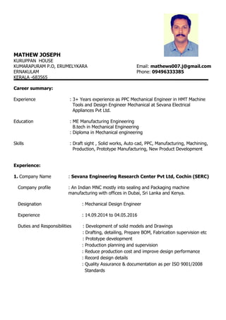 MATHEW JOSEPH
KURUPPAN HOUSE
KUMARAPURAM P.O, ERUMELYKARA Email: mathews007.j@gmail.com
ERNAKULAM Phone: 09496333385
KERALA -683565
Career summary:
Experience : 3+ Years experience as PPC Mechanical Engineer in HMT Machine
Tools and Design Engineer Mechanical at Sevana Electrical
Appliances Pvt Ltd.
Education : ME Manufacturing Engineering
B.tech in Mechanical Engineering
: Diploma in Mechanical engineering
Skills : Draft sight , Solid works, Auto cad, PPC, Manufacturing, Machining,
Production, Prototype Manufacturing, New Product Development
Experience:
1. Company Name : Sevana Engineering Research Center Pvt Ltd, Cochin (SERC)
Company profile : An Indian MNC mostly into sealing and Packaging machine
manufacturing with offices in Dubai, Sri Lanka and Kenya.
Designation : Mechanical Design Engineer
Experience : 14.09.2014 to 04.05.2016
Duties and Responsibilities : Development of solid models and Drawings
: Drafting, detailing, Prepare BOM, Fabrication supervision etc
: Prototype development
: Production planning and supervision
: Reduce production cost and improve design performance
: Record design details
: Quality Assurance & documentation as per ISO 9001/2008
Standards
 