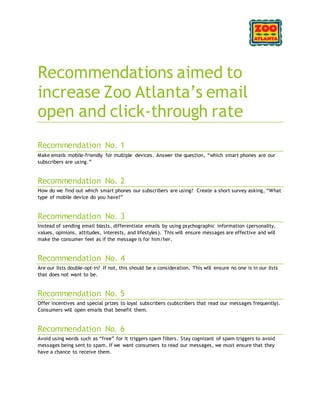 Recommendations aimed to
increase Zoo Atlanta’s email
open and click-through rate
Recommendation No. 1
Make emails mobile-friendly for multiple devices. Answer the question, “which smart phones are our
subscribers are using.”
Recommendation No. 2
How do we find out which smart phones our subscribers are using? Create a short survey asking, “What
type of mobile device do you have?”
Recommendation No. 3
Instead of sending email blasts, differentiate emails by using psychographic information (personality,
values, opinions, attitudes, interests, and lifestyles). This will ensure messages are effective and will
make the consumer feel as if the message is for him/her.
Recommendation No. 4
Are our lists double-opt-in? If not, this should be a consideration. This will ensure no one is in our lists
that does not want to be.
Recommendation No. 5
Offer incentives and special prizes to loyal subscribers (subscribers that read our messages frequently).
Consumers will open emails that benefit them.
Recommendation No. 6
Avoid using words such as “free” for it triggers spam filters. Stay cognizant of spam triggers to avoid
messages being sent to spam. If we want consumers to read our messages, we must ensure that they
have a chance to receive them.
 